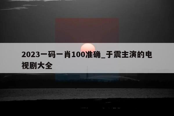 2023一码一肖100准确_于震主演的电视剧大全  第1张