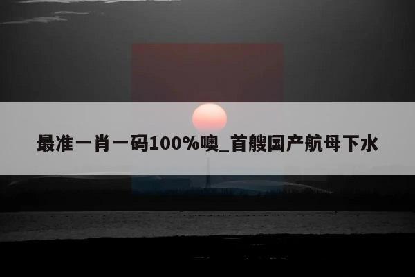 最准一肖一码100%噢_首艘国产航母下水