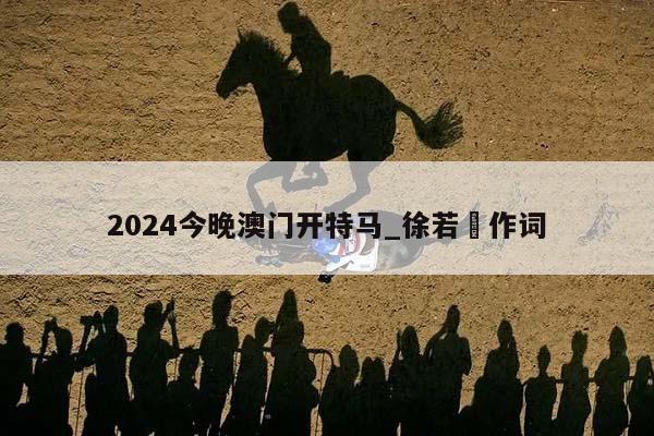 2024今晚澳门开特马_徐若瑄作词