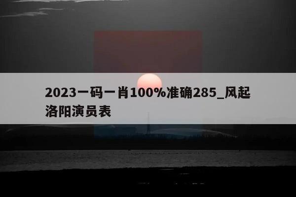 2023一码一肖100%准确285_风起洛阳演员表