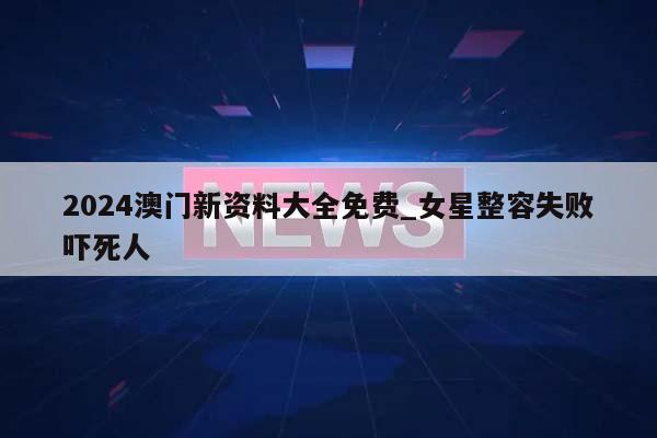 2024澳门新资料大全免费_女星整容失败吓死人