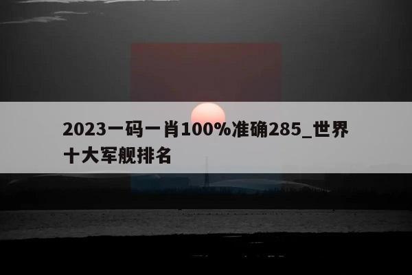 2023一码一肖100%准确285_世界十大军舰排名