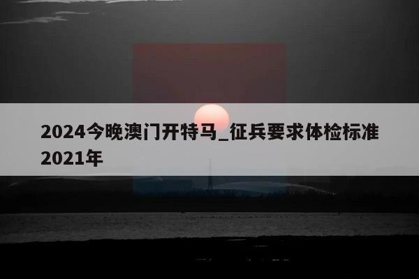 2024今晚澳门开特马_征兵要求体检标准2021年