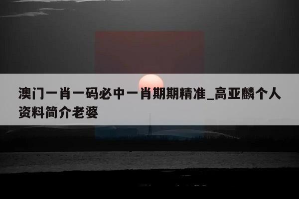 澳门一肖一码必中一肖期期精准_高亚麟个人资料简介老婆