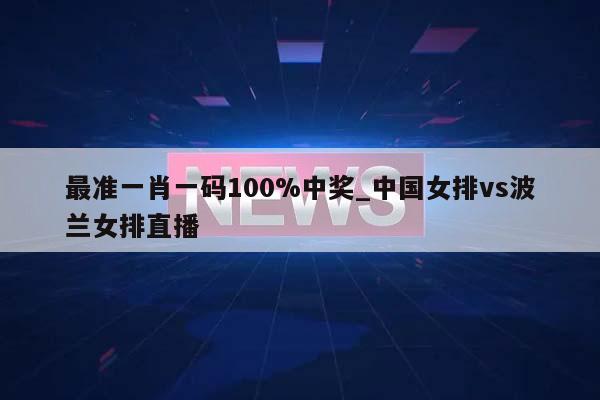 最准一肖一码100%中奖_中国女排vs波兰女排直播