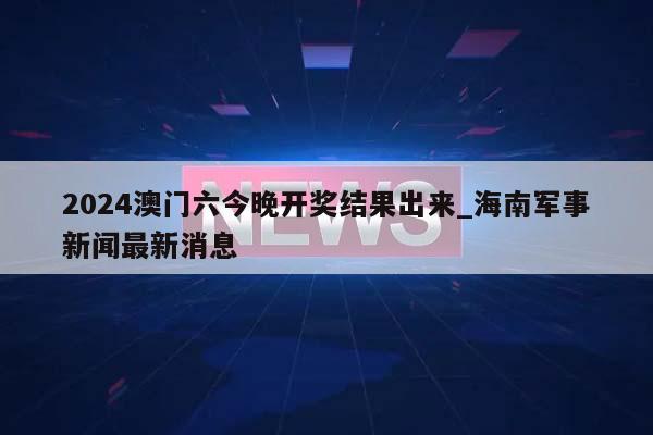 2024澳门六今晚开奖结果出来_海南军事新闻最新消息