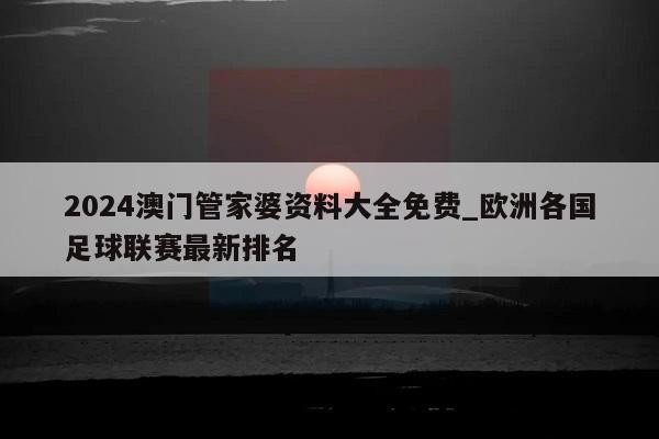 2024澳门管家婆资料大全免费_欧洲各国足球联赛最新排名