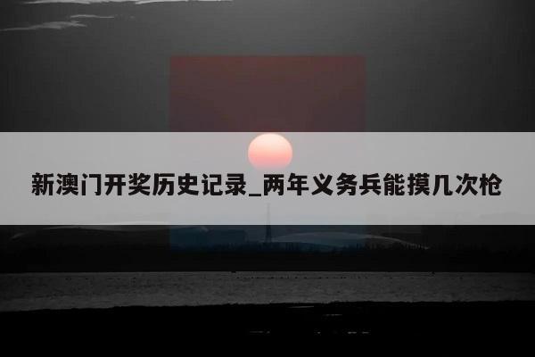 新澳门开奖历史记录_两年义务兵能摸几次枪