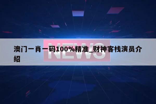 澳门一肖一码100%精准_财神客栈演员介绍