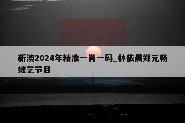 新澳2024年精准一肖一码_林依晨郑元畅综艺节目