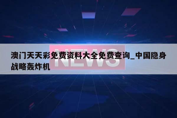 澳门天天彩免费资料大全免费查询_中国隐身战略轰炸机