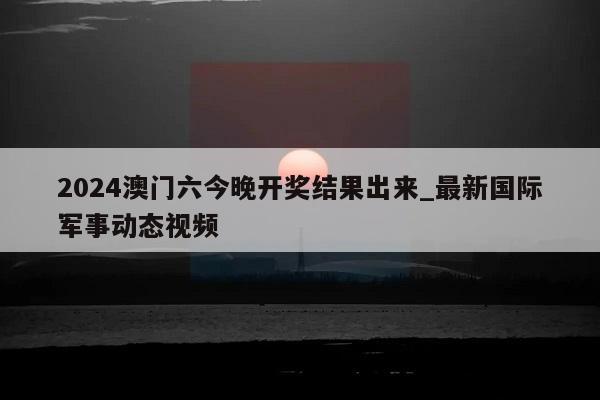 2024澳门六今晚开奖结果出来_最新国际军事动态视频