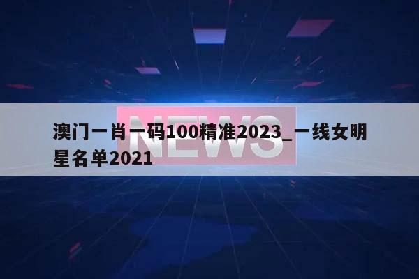 澳门一肖一码100精准2023_一线女明星名单2021