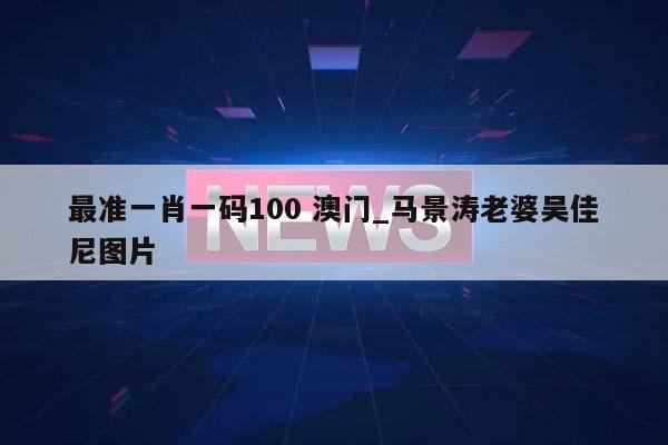 最准一肖一码100 澳门_马景涛老婆吴佳尼图片