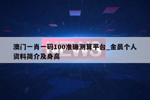 澳门一肖一码100准确测算平台_金晨个人资料简介及身高