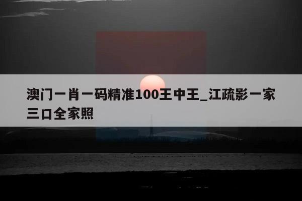 澳门一肖一码精准100王中王_江疏影一家三口全家照