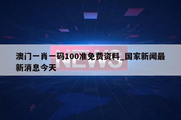 澳门一肖一码100准免费资料_国家新闻最新消息今天