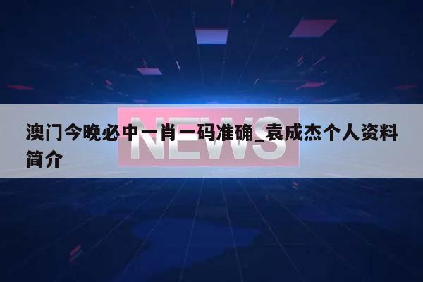 澳门今晚必中一肖一码准确_袁成杰个人资料简介