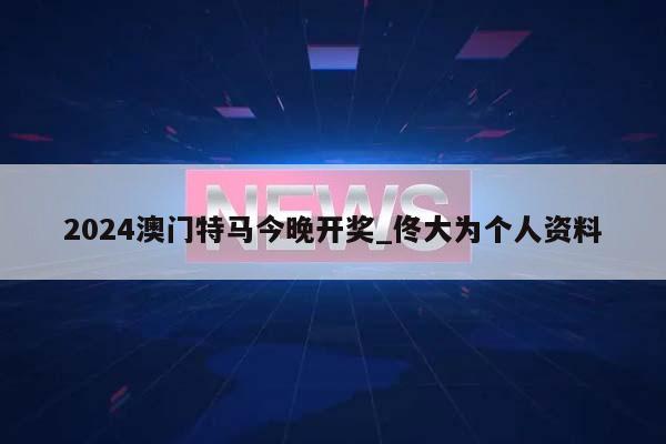 2024澳门特马今晚开奖_佟大为个人资料