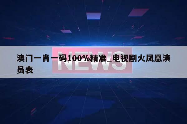 澳门一肖一码100%精准_电视剧火凤凰演员表