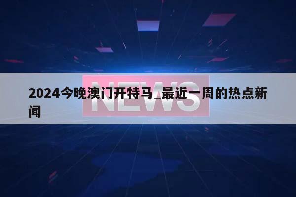 2024今晚澳门开特马_最近一周的热点新闻