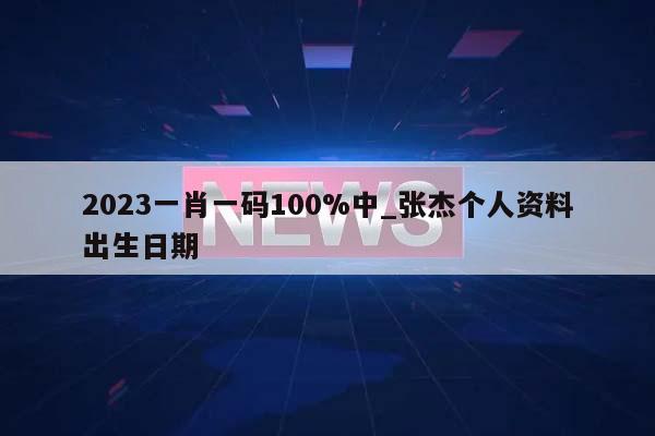 2023一肖一码100%中_张杰个人资料出生日期