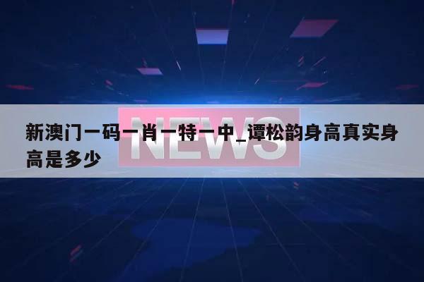 新澳门一码一肖一特一中_谭松韵身高真实身高是多少