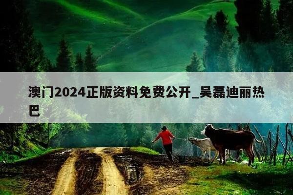 澳门2024正版资料免费公开_吴磊迪丽热巴