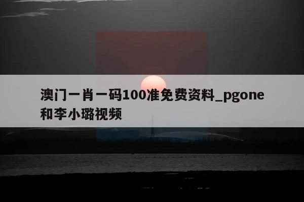 澳门一肖一码100准免费资料_pgone和李小璐视频