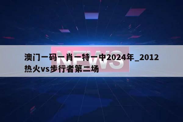 澳门一码一肖一特一中2024年_2012热火vs步行者第二场