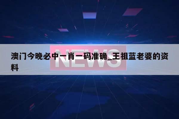 澳门今晚必中一肖一码准确_王祖蓝老婆的资料