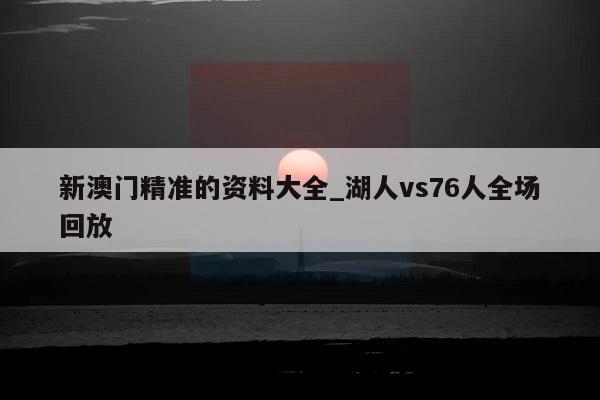 新澳门精准的资料大全_湖人vs76人全场回放