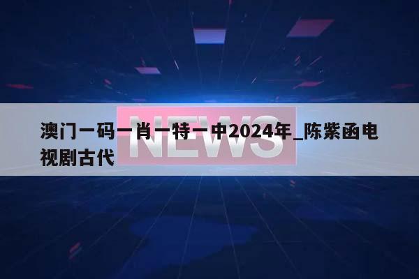 澳门一码一肖一特一中2024年_陈紫函电视剧古代