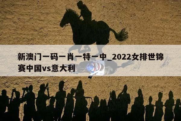 新澳门一码一肖一特一中_2022女排世锦赛中国vs意大利