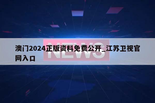 澳门2024正版资料免费公开_江苏卫视官网入口