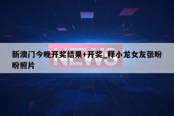 新澳门今晚开奖结果+开奖_释小龙女友张盼盼照片