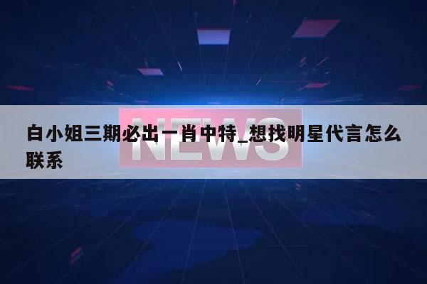 白小姐三期必出一肖中特_想找明星代言怎么联系