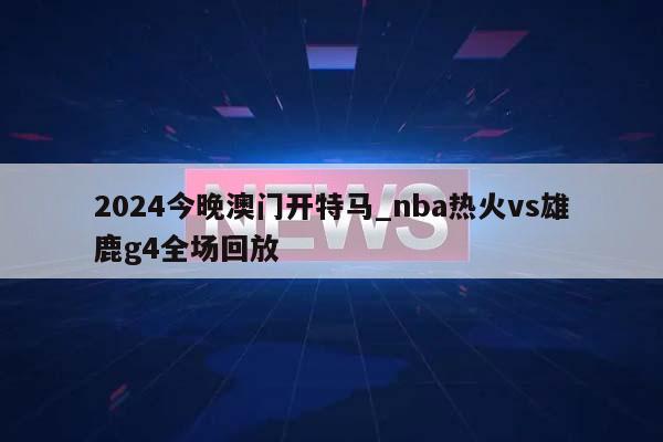 2024今晚澳门开特马_nba热火vs雄鹿g4全场回放  第1张