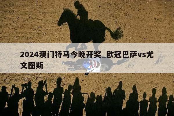 2024澳门特马今晚开奖_欧冠巴萨vs尤文图斯