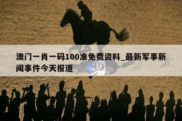 澳门一肖一码100准免费资料_最新军事新闻事件今天报道