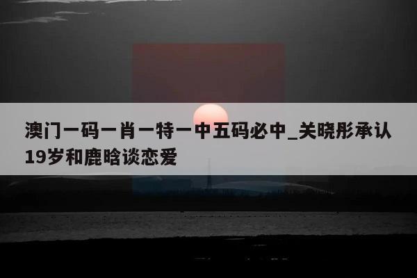 澳门一码一肖一特一中五码必中_关晓彤承认19岁和鹿晗谈恋爱