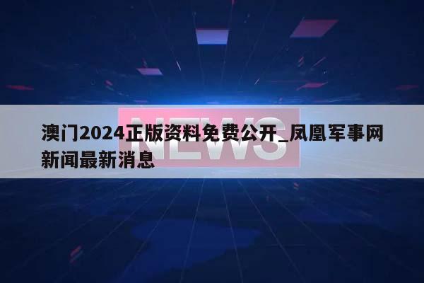 澳门2024正版资料免费公开_凤凰军事网新闻最新消息  第1张