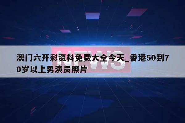 澳门六开彩资料免费大全今天_香港50到70岁以上男演员照片