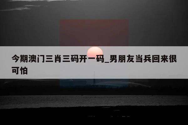 今期澳门三肖三码开一码_男朋友当兵回来很可怕