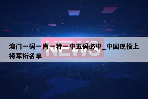 澳门一码一肖一特一中五码必中_中国现役上将军衔名单