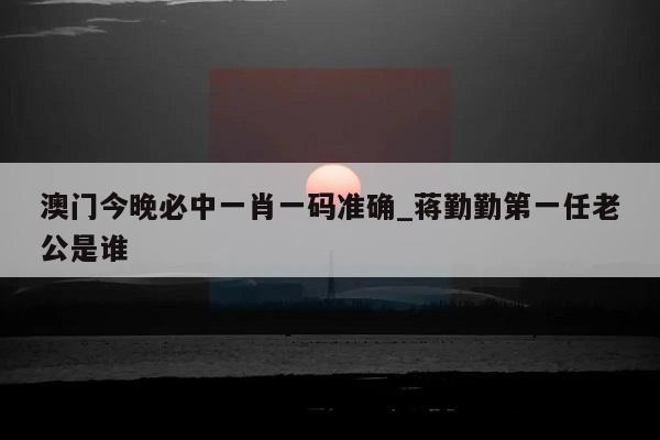 澳门今晚必中一肖一码准确_蒋勤勤第一任老公是谁