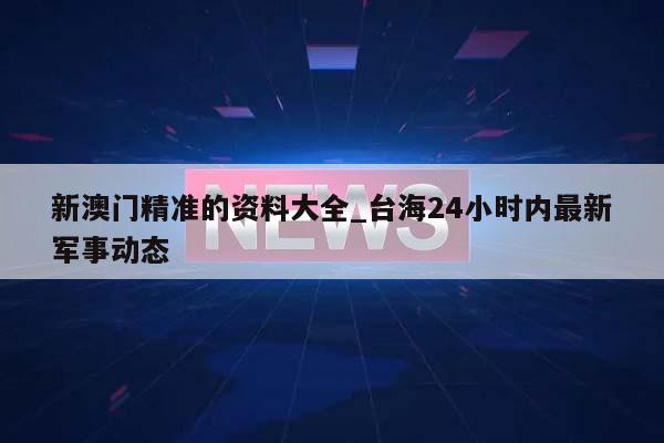 新澳门精准的资料大全_台海24小时内最新军事动态