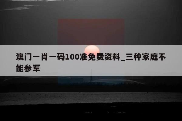 澳门一肖一码100准免费资料_三种家庭不能参军