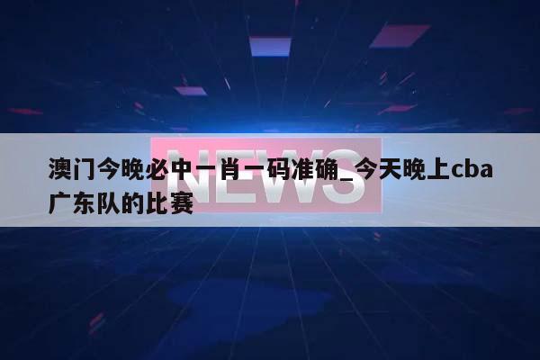 澳门今晚必中一肖一码准确_今天晚上cba广东队的比赛