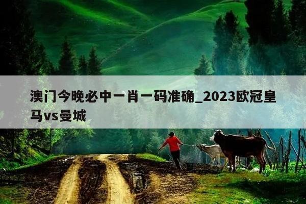 澳门今晚必中一肖一码准确_2023欧冠皇马vs曼城